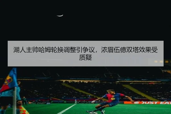 湖人主帅哈姆轮换调整引争议，浓眉伍德双塔效果受质疑