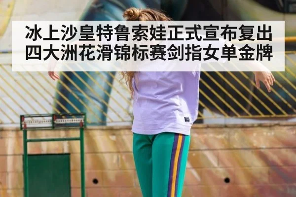 冰上沙皇特鲁索娃正式宣布复出四大洲花滑锦标赛剑指女单金牌