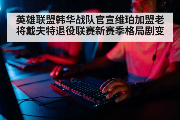 英雄联盟韩华战队官宣维珀加盟老将戴夫特退役联赛新赛季格局剧变