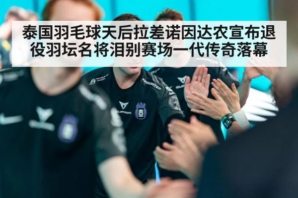 泰国羽毛球天后拉差诺因达农宣布退役羽坛名将泪别赛场一代传奇落幕